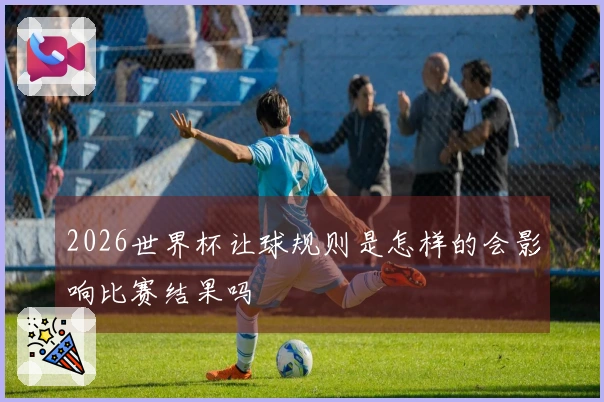 2026世界杯让球规则是怎样的会影响比赛结果吗