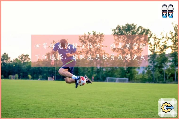 世界杯竞猜投注技巧：谁是明智的下注选择，球队还是球员表现更关键